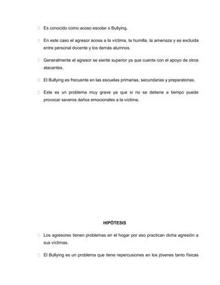  Es conocido como acoso escolar o Bullying.

 En este caso el agresor acosa a la víctima, la humilla, la amenaza y es excluida
   entre personal docente y los demás alumnos.

 Generalmente el agresor se siente superior ya que cuenta con el apoyo de otros
   atacantes.

 El Bullying es frecuente en las escuelas primarias, secundarias y preparatorias.

 Este es un problema muy grave ya que si no se detiene a tiempo puede
   provocar severos daños emocionales a la víctima.




                                  HIPÓTESIS

 Los agresores tienen problemas en el hogar por eso practican dicha agresión a
   sus víctimas.

 El Bullying es un problema que tiene repercusiones en los jóvenes tanto físicas
 