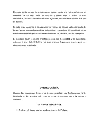 El estudio dará a conocer los problemas que pueden afectar a la víctima así como a su
alrededor, ya que logra dañar su integridad y puede llegar a cometer un acto
irremediable, así como las conductas de los agresores y las formas de detener este tipo
de ataques.

Se debe crear conciencia a los agresores y/o victimas así como a padres de familia de
los problemas que pueden ocasionar estos actos y proporcionar información de cómo
manejar de modo más provechoso las relaciones de las personas con sus semejantes.

Es necesario llevar a cabo la investigación para que la sociedad y las autoridades
entiendan la gravedad del Bullying y de esa manera se llegue a una solución para que
el problema sea erradicado.




                                OBJETIVO GENERAL

Conocer las causas que llevan a los jóvenes a realizar este fenómeno con tanta
insistencia en los alumnos, así como las consecuencias que trae a la víctima y
victimario.

                              OBJETIVOS ESPECÌFICOS

    Analizar qué tipo de jóvenes son los agresores del Bullying.
 