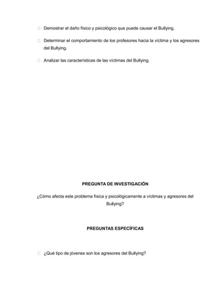  Demostrar el daño físico y psicológico que puede causar el Bullying.

 Determinar el comportamiento de los profesores hacia la víctima y los agresores
   del Bullying.

 Analizar las características de las víctimas del Bullying.




                       PREGUNTA DE INVESTIGACIÓN

¿Cómo afecta este problema física y psicológicamente a víctimas y agresores del
                                    Bullying?




                          PREGUNTAS ESPECÌFICAS




 ¿Qué tipo de jóvenes son los agresores del Bullying?
 