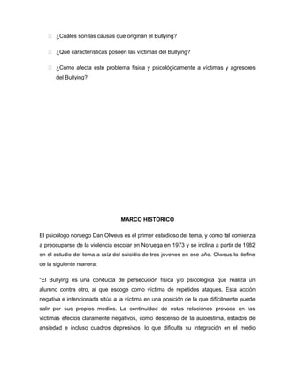  ¿Cuáles son las causas que originan el Bullying?

    ¿Qué características poseen las víctimas del Bullying?

    ¿Cómo afecta este problema física y psicológicamente a víctimas y agresores
      del Bullying?




                                MARCO HISTÓRICO

El psicólogo noruego Dan Olweus es el primer estudioso del tema, y como tal comienza
a preocuparse de la violencia escolar en Noruega en 1973 y se inclina a partir de 1982
en el estudio del tema a raíz del suicidio de tres jóvenes en ese año. Olweus lo define
de la siguiente manera:

“El Bullying es una conducta de persecución física y/o psicológica que realiza un
alumno contra otro, al que escoge como víctima de repetidos ataques. Esta acción
negativa e intencionada sitúa a la víctima en una posición de la que difícilmente puede
salir por sus propios medios. La continuidad de estas relaciones provoca en las
víctimas efectos claramente negativos, como descenso de la autoestima, estados de
ansiedad e incluso cuadros depresivos, lo que dificulta su integración en el medio
 