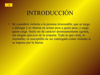INTRODUCCIÓN Se considera violenta a la persona irrazonable, que se niega a dialogar y se obstina en actuar pese a quien pese, y caiga quien caiga. Suele ser de carácter dominantemente egoísta, sin ningún ejercicio de la empatía. Todo lo que viola, lo razonable, es susceptible de ser catalogado como violento si se impone por la fuerza. 