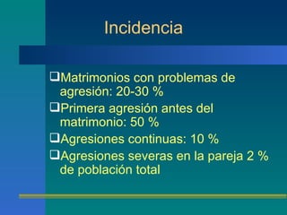 Incidencia Matrimonios con problemas de agresión: 20-30 % Primera agresión antes del matrimonio: 50 % Agresiones continuas: 10 % Agresiones severas en la pareja 2 % de población total 