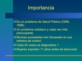 Importancia Es un problema de Salud Pública (OMS, 1996). Un problema cotidiano y cada vez más preocupante. Muchas sociedades han fracasado en sus intentos de control. Cada 20 casos se diagnostica 1 Mujeres soportan 11 años antes de denunciar 