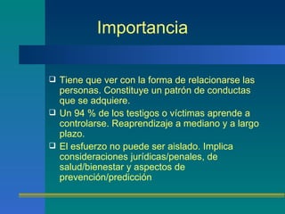 Importancia Tiene que ver con la forma de relacionarse las personas.  Constituye un patrón de conductas que se adquiere. Un 94 % de los testigos o víctimas aprende a controlarse. Reaprendizaje  a mediano y a largo plazo. El esfuerzo no puede ser aislado. Implica consideraciones jurídicas/penales, de salud/bienestar y aspectos de prevención/predicción 