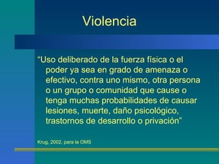 Violencia “ Uso deliberado de la fuerza física o el poder ya sea en grado de amenaza o efectivo, contra uno mismo, otra persona o un grupo o comunidad que cause o tenga muchas probabilidades de causar lesiones, muerte, daño psicológico, trastornos de desarrollo o privación” Krug, 2002, para la OMS 
