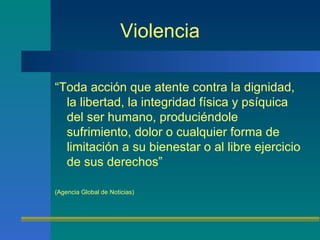 Violencia “ Toda acción que atente contra la dignidad, la libertad, la integridad física y psíquica del ser humano, produciéndole sufrimiento, dolor o cualquier forma de limitación a su bienestar o al libre ejercicio de sus derechos”  (Agencia Global de Noticias)  