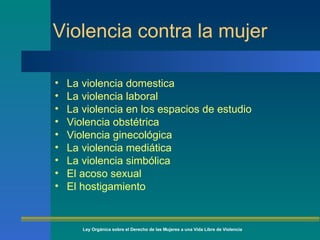 Violencia contra la mujer La violencia domestica La violencia laboral La violencia en los espacios de estudio Violencia obstétrica Violencia ginecológica La violencia mediática La violencia simbólica El acoso sexual El hostigamiento Ley Orgánica sobre el Derecho de las Mujeres a una Vida Libre de Violencia 