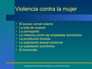 Violencia contra la mujer El acceso carnal violento La trata de mujeres La pornografía La violencia contra las empleadas domésticas La prostitución forzada La explotación sexual comercial La explotación económica El feminicidio  Ley Orgánica sobre el Derecho de las Mujeres a una Vida Libre de Violencia 