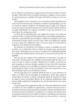MATERIALES PARA PREVENIR LA VIOLENCIA CONTRA LAS MUJERES DESDE EL MARCO EDUCATIVO


bre las Mujeres y asumida por la organización de Naciones Unidas y la Unión
Europea. Todos ellos instan a los países miembros a colaborar con los medios
de comunicación para equilibrar la imagen de hombres y mujeres en sus con-
tenidos.
    Este equilibrio en los contenidos se ha reconocido también mundialmente
como uno de los factores que contribuye a erradicar la desigualdad y, por tan-
to, a frenar la violencia de género. No olvidemos que el origen de la violencia
contra las mujeres está precisamente en la creencia de que nosotras tenemos
un papel subordinado con respecto al hombre, lo que nos convierte en un
mero objeto de consumo para éste.
    Es obvio que la publicidad prima esta imagen de la mujer como objeto de
consumo frente a su representación publicitaria en actividades profesionales o
directivas, representación que sería lógica y reﬂejo de la realidad social ya que
actualmente la mujer supone más del 43 por ciento de la población ocupada,
el 40 por ciento de la población activa y el 30 por ciento en la dirección de
empresas y de la Administración pública.
    No obstante, su vinculación casi exclusiva a valores o cualidades de carác-
ter físico, y/o su utilización como un objeto de consumo más, son premisas
que vienen repitiéndose año tras año en el análisis de la publicidad española
y, sin duda, esta realidad supone un freno para la consecución del derecho a la
igualdad.
    Pero por qué este empeño de los publicistas en representar a la mujer en
estos roles. Sin duda el país ha cambiado enormemente desde los años 70, in-
cluso en lo que se reﬁere a la mujer. Fijémonos en el empleo: La tasa de mu-
jeres ocupadas en 1978, por ejemplo, rondaba el 28 por ciento de las personas
ocupadas, mientras en la actualidad nos situamos en torno al 40 por ciento.
El porcentaje de mujeres en las universidades es otro dato importante, en mu-
chas facultades supera ya al de hombres, etcétera.
    Pero hay algo que no ha cambiado desde los años 70 y que convierte a la
mujer en el blanco de las estrategias de marketing: la mujer sigue siendo la
conservadora de valores y, además, el principal agente de consumo. Es decir,
las mujeres somos el principal objetivo de las campañas publicitarias, dada
nuestra doble condición de compradoras de artículos para nuestro uso y para
uso de otros.
    El anacronismo de la imagen de la mujer en el discurso publicitario se debe
a la defensa de unos modelos de organización y relación social que hasta el
momento son los que mejor garantizan un nivel de consumo satisfactorio para
los intereses de los anunciantes. Los publicistas se resisten a los cambios socia-
les porque les interesa más un modelo social que es rentable para sus intereses,
desde el convencimiento de que las personas son más proclives a consumir

                                                                                        99
 