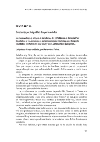 MATERIALES PARA PREVENIR LA VIOLENCIA CONTRA LAS MUJERES DESDE EL MARCO EDUCATIVO




Texto n.º 14
Enredad@s por la igualdad de oportunidades

Los chicos y chicas de primero de bachillerato del CEIPS Ekintza de Donostia (País
Vasco) alzan la voz, denuncian lo que consideran una injusticia y apuestan por la
igualdad de oportunidades para todas y todos. Conozcamos lo que opinan...

La igualdad de oportunidades, por María Genua Trullos.

Saludos, soy Dios y he escrito este artículo para advertir a todos los seres hu-
manos de un error de comportamiento muy frecuente que muchos cometéis.
    Según los que creen en mí, todos los seres humanos habéis nacido de Adán
y Eva, por lo que todos sin excepción, al tener las mismas raíces, sois iguales.
Cosa que tampoco ponen en duda los hombres y mujeres que no creen en mí,
ya que ellos piensan que todos sois la derivación de los monos, y, por lo tanto,
iguales.
    Mi pregunta es: ¿por qué, entonces, tanta discriminación?¿Es que algunos
hombres os sentís superiores a otros por ser de distinto color, raza, sexo, físi-
co o religión? Verdaderamente me cuesta creer que haya sido yo quien haya
creado un ser que puede creer ser mejor a otro por esa clase de insigniﬁcantes
diferencias que yo mismo creé, simplemente por dotar a cada persona de un
físico y una personalidad diferente.
    La raza humana es, cuando menos, impredecible. Yo os di la Tierra, un
lugar inmejorable para vivir, os di la capacidad de comunicaros y os di la in-
teligencia suﬁciente (o eso creía yo) para vivir felices y en paz, pero vosotros
en vez de aprovechar todas estas ventajas y disfrutar de la vida, tenéis como
único anhelo el poder, y para sentiros poderosos debéis subordinar a cuantas
personas tenéis a vuestro lado sea como sea.
    Para ello utilizáis unas tácticas que a mí, sinceramente, jamás se me ocu-
rrió que pudierais utilizar. Esta táctica no consiste, como yo habría podido
imaginar, en intentar ser más inteligentes o cultos que los demás, ni en ser
más amables y honestos que los demás, sino en resaltar diferencias entre unos
y otros y hacer creer que determinada característica hace de los demás seres
inferiores.
    Por estas razones, y por otras muchas que no he citado, he estado muy

                                                                                          101
 