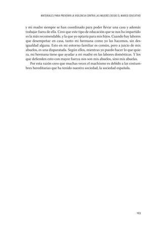 MATERIALES PARA PREVENIR LA VIOLENCIA CONTRA LAS MUJERES DESDE EL MARCO EDUCATIVO


y mi madre siempre se han coordinado para poder llevar una casa y además
trabajar fuera de ella. Creo que este tipo de educación que se nos ha impartido
es la más recomendable, y la que yo optaría para mis hijos. Cuando hay labores
que desempeñar en casa, tanto mi hermana como yo las hacemos, sin des-
igualdad alguna. Esto en mi entorno familiar es común, pero a juicio de mis
abuelos, es una disparatada. Según ellos, mientras yo puedo hacer lo que quie-
ra, mi hermana tiene que ayudar a mi madre en las labores domésticas. Y los
que deﬁenden esto con mayor fuerza nos son mis abuelos, sino mis abuelas.
    Por esta razón creo que muchas veces el machismo es debido a las costum-
bres hereditarias que ha tenido nuestra sociedad, la sociedad española.




                                                                                        103
 