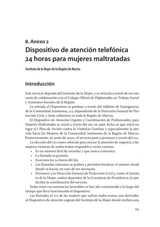 8. Anexo 2
Dispositivo de atención telefónica
24 horas para mujeres maltratadas
Instituto de la Mujer de la Región de Murcia


Introducción
Este servicio depende del Instituto de la Mujer, y se articula a través de un con-
venio de colaboración con el Colegio Oﬁcial de Diplomados en Trabajo Social
y Asistentes Sociales de la Región.
   La entrada al Dispositivo se produce a través del teléfono de Emergencias
de la Comunidad Autónoma, 112, dependiente de la Dirección General de Pro-
tección Civil, y tiene cobertura en toda la Región de Murcia.
   El Dispositivo de Atención Urgente y Coordinación de Profesionales, para
Mujeres Maltratadas se inició a través del 061 en 1998, fecha en que entró en
vigor el I Plan de Acción contra la Violencia Familiar y especialmente la ejer-
cida hacia las Mujeres de la Comunidad Autónoma de la Región de Murcia.
Posteriormente, en junio de 2000, el servicio pasó a prestarse a través del 112.
   La elección del 112 como vehículo para iniciar la atención de urgencia a las
mujeres víctimas de malos tratos respondía a varias razones:
    • Es un número fácil de recordar y que nunca comunica.
    • La llamada es gratuita.
    • Funciona las 24 horas del día.
    • Las llamadas entrantes se graban y permiten localizar el número desde
       donde se hacen, en caso de ser necesario.
    • Pertenece a la Dirección General de Protección Civil y, como el Institu-
       to de la Mujer, ambos dependen de la Consejería de Presidencia, lo que
       facilita la coordinación del servicio.
   Todas estas circunstancias favorables se han ido constatando a lo largo del
tiempo que lleva funcionando el dispositivo.
   Las llamadas al 112 de las mujeres que sufren malos tratos, son derivadas
al Dispositivo de atención urgente del Instituto de la Mujer donde reciben una

                                                                              105
 