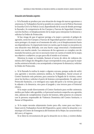 MATERIALES PARA PREVENIR LA VIOLENCIA CONTRA LAS MUJERES DESDE EL MARCO EDUCATIVO


Actuación ante llamadas urgentes

1.- Si la llamada se produce por una situación de riesgo de nuevas agresiones o
amenazas, la Trabajadora Social se pondrá en contacto con la Policía Nacional,
la Guardia Civil o la Policía Local, dependiendo de la zona de donde provenga
la llamada y la competencia de los Cuerpos y Fuerzas de Seguridad. Comuni-
cará los hechos y el desplazamiento de la mujer para interponer la denuncia y
solicitar la Orden de Protección.
    Si hay riesgo de que el agresor persiga a la mujer o persiste el peligro de
agresión, serán los Cuerpos y Fuerzas de Seguridad quienes valoren si es nece-
sario proteger a la mujer en el momento de salir y en el desplazamiento hasta
sus dependencias. Es importante tener en cuenta, que la mujer se encuentra en
una situación muy delicada, con una fuerte carga emocional y fundamental-
mente con mucho miedo. Las amenazas de los agresores se cumplen con de-
masiada frecuencia, por eso es necesario tener en cuenta el miedo de la mujer,
sea objetivo o subjetivo; ya que para ella el miedo es el mismo.
    Mientras la mujer se traslada, llamará al turno de oﬁcio de violencia do-
méstica del Colegio de Abogados al que corresponda la zona, para que la mujer
reciba asistencia letrada y sea acompañada a interponer la denuncia y solicitar
la Orden de Protección.

2.- Si la llamada la realiza la mujer o alguien cercano, porque acaba de sufrir
una agresión y necesita asistencia médica, la Trabajadora. Social avisará al
Centro Sanitario más próximo, para anunciar la llegada de la víctima, comu-
nicar los hechos y solicitar el parte de lesiones correspondiente. Se aplicará el
Protocolo Sanitario, y se entregará una copia del parte a la víctima para que
lo adjunte a la denuncia, otra para el juzgado y una tercera para el historial
clínico.
    Si la mujer acude directamente al Centro Sanitario para recibir asistencia
médica por haber sido agredida, o el personal sanitario sospecha una agresión,
éste, además de cumplimentar el parte de lesiones, debe ponerse en contacto
con la persona responsable de Violencia Doméstica del Centro Sanitario, o
llamar al Dispositivo.

3.- Si la mujer necesita alojamiento (tanto para ella, como para sus hijos e
hijas) será la Trabajadora Social del Dispositivo, quien valore la situación y co-
munique al Centro de Emergencia del Instituto de la Mujer, las características
del caso y el ingreso.
    Si se diera la circunstancia de que la situación no es clara, y existen dudas


                                                                                         107
 