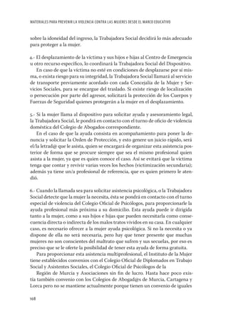 MATERIALES PARA PREVENIR LA VIOLENCIA CONTRA LAS MUJERES DESDE EL MARCO EDUCATIVO


sobre la idoneidad del ingreso, la Trabajadora Social decidirá lo más adecuado
para proteger a la mujer.

4.- El desplazamiento de la víctima y sus hijos e hijas al Centro de Emergencia
u otro recurso especíﬁco, lo coordinará la Trabajadora Social del Dispositivo.
    En caso de que la víctima no esté en condiciones de desplazarse por sí mis-
ma, o exista riesgo para su integridad, la Trabajadora Social llamará al servicio
de transporte previamente acordado con cada Concejalía de la Mujer y Ser-
vicios Sociales, para se encargue del traslado. Si existe riesgo de localización
o persecución por parte del agresor, solicitará la protección de los Cuerpos y
Fuerzas de Seguridad quienes protegerán a la mujer en el desplazamiento.

5.- Si la mujer llama al dispositivo para solicitar ayuda y asesoramiento legal,
la Trabajadora Social, le pondrá en contacto con el turno de oﬁcio de violencia
doméstica del Colegio de Abogados correspondiente.
    En el caso de que la ayuda consista en acompañamiento para poner la de-
nuncia y solicitar la Orden de Protección, y esto genere un juicio rápido, será
el/la letrad@ que le asista, quien se encargará de organizar esta asistencia pos-
terior de forma que se procure siempre que sea el mismo profesional quien
asista a la mujer, ya que es quien conoce el caso. Así se evitará que la víctima
tenga que contar y revivir varias veces los hechos (victimización secundaria);
además ya tiene un/a profesional de referencia, que es quien primero le aten-
dió.

6.- Cuando la llamada sea para solicitar asistencia psicológica, o la Trabajadora
Social detecte que la mujer la necesita, ésta se pondrá en contacto con el turno
especial de violencia del Colegio Oﬁcial de Psicólogos, para proporcionarle la
ayuda profesional más próxima a su domicilio. Esta ayuda puede ir dirigida
tanto a la mujer, como a sus hijos e hijas que pueden necesitarla como conse-
cuencia directa o indirecta de los malos tratos vividos en su casa. En cualquier
caso, es necesario ofrecer a la mujer ayuda psicológica. Si no la necesita o ya
dispone de ella no será necesaria, pero hay que tener presente que muchas
mujeres no son conscientes del maltrato que sufren y sus secuelas, por eso es
preciso que se le oferte la posibilidad de tener esta ayuda de forma gratuita.
    Para proporcionar esta asistencia multiprofesional, el Instituto de la Mujer
tiene establecidos convenios con el Colegio Oﬁcial de Diplomados en Trabajo
Social y Asistentes Sociales, el Colegio Oﬁcial de Psicólogos de la
    Región de Murcia y Asociaciones sin ﬁn de lucro. Hasta hace poco exis-
tía también convenio con los Colegios de Abogad@s de Murcia, Cartagena y
Lorca pero no se mantiene actualmente porque tienen un convenio de iguales

108
 