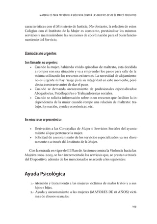 MATERIALES PARA PREVENIR LA VIOLENCIA CONTRA LAS MUJERES DESDE EL MARCO EDUCATIVO


características con el Ministerio de Justicia. No obstante, la relación de estos
Colegios con el Instituto de la Mujer es constante, prestándose los mismos
servicios y manteniéndose las reuniones de coordinación para el buen funcio-
namiento del Servicio.


Llamadas no urgentes

Son llamadas no urgentes:
    • Cuando la mujer, habiendo vivido episodios de maltrato, está decidida
      a romper con esa situación y va a emprender los pasos para salir de la
      misma utilizando los recursos existentes. La necesidad de alojamiento
      no es urgente ni hay riesgo para su integridad en este momento, pero
      desea asesorarse antes de dar el paso.
    • Cuando se demanda asesoramiento de profesionales especializados:
      Abogados/as, Psicólogos/as o Trabajadores/as sociales.
    • Cuando se solicita información sobre otros recursos que faciliten la in-
      dependencia de la mujer cuando rompe una relación de maltrato: tra-
      bajo, formación, ayudas económicas, etc.


En estos casos se procederá a:

    • Derivación a las Concejalías de Mujer o Servicios Sociales del ayunta-
      miento al que pertenece la mujer.
    • Solicitud de asesoramiento de los servicios especializados ya sea direc-
      tamente o a través del Instituto de la Mujer.

   Con la entrada en vigor del II Plan de Acciones contra la Violencia hacia las
Mujeres 2004-2005, se han incrementado los servicios que, se prestan a través
del Dispositivo; además de los mencionados se accede a los siguientes:



Ayuda Psicológica
    1.- Atención y tratamiento a las mujeres víctimas de malos tratos y a sus
        hijos e hijas.
    2.- Ayuda y asesoramiento a las mujeres (MAYORES DE 18 AÑOS) vícti-
        mas de abusos sexuales.

                                                                                         109
 