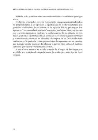 MATERIALES PARA PREVENIR LA VIOLENCIA CONTRA LAS MUJERES DESDE EL MARCO EDUCATIVO


   Además, se ha puesto en marcha un nuevo recurso: Tratamiento para agre-
sores.
    El objetivo principal es prevenir la repetición intergeneracional del maltra-
to, proporcionando a los agresores la oportunidad de recibir una terapia que
posibilite el abandono de sus conductas de agresión física y psicológica. Los
agresores “crean escuela de maltrato” respecto a sus hijos e hijas con frecuen-
cia. Los niños aprenden a maltratar y a solucionar de forma violenta los con-
ﬂictos y las niñas interiorizan falsas creencias sobre lo que signiﬁca ser mujer
y se encuentran, entonces, en situación de aceptar en un futuro relaciones
maltratantes. Se pretende evitar que continúen las agresiones en los casos en
que la mujer decide mantener la relación, y que los hijos sufran el maltrato
indirecto que supone vivir estas situaciones.
   A este último servicio se accede a través del Colegio de Psicólogos,y es
atendido por profesionales especialmente formados para este tipo de inter-
vención.




110
 