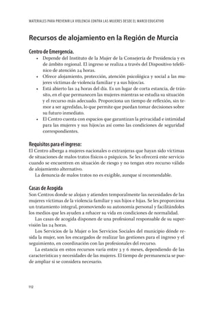 MATERIALES PARA PREVENIR LA VIOLENCIA CONTRA LAS MUJERES DESDE EL MARCO EDUCATIVO



Recursos de alojamiento en la Región de Murcia
Centro de Emergencia.
      • Depende del Instituto de la Mujer de la Consejería de Presidencia y es
        de ámbito regional. El ingreso se realiza a través del Dispositivo telefó-
        nico de atención 24 horas.
      • Ofrece alojamiento, protección, atención psicológica y social a las mu-
        jeres víctimas de violencia familiar y a sus hijos/as.
      • Está abierto las 24 horas del día. Es un lugar de corta estancia, de trán-
        sito, en el que permanecen las mujeres mientras se estudia su situación
        y el recurso más adecuado. Proporciona un tiempo de reﬂexión, sin te-
        mor a ser agredidas, lo que permite que puedan tomar decisiones sobre
        su futuro inmediato.
      • El Centro cuenta con espacios que garantizan la privacidad e intimidad
        para las mujeres y sus hijos/as así como las condiciones de seguridad
        correspondientes.

Requisitos para el ingreso:
El Centro alberga a mujeres nacionales o extranjeras que hayan sido víctimas
de situaciones de malos tratos físicos o psíquicos. Se les ofrecerá este servicio
cuando se encuentren en situación de riesgo y no tengan otro recurso válido
de alojamiento alternativo.
   La denuncia de malos tratos no es exigible, aunque sí recomendable.

Casas de Acogida
Son Centros donde se alojan y atienden temporalmente las necesidades de las
mujeres víctimas de la violencia familiar y sus hijos e hijas. Se les proporciona
un tratamiento integral, promoviendo su autonomía personal y facilitándoles
los medios que les ayuden a rehacer su vida en condiciones de normalidad.
   Las casas de acogida disponen de una profesional responsable de su super-
visión las 24 horas.
   Los Servicios de la Mujer o los Servicios Sociales del municipio dónde re-
sida la mujer, son los encargados de realizar las gestiones para el ingreso y el
seguimiento, en coordinación con las profesionales del recurso.
   La estancia en estos recursos varía entre 3 y 6 meses, dependiendo de las
características y necesidades de las mujeres. El tiempo de permanencia se pue-
de ampliar si se considera necesario.




112
 