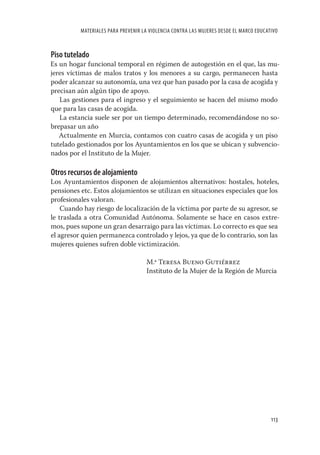 MATERIALES PARA PREVENIR LA VIOLENCIA CONTRA LAS MUJERES DESDE EL MARCO EDUCATIVO



Piso tutelado
Es un hogar funcional temporal en régimen de autogestión en el que, las mu-
jeres víctimas de malos tratos y los menores a su cargo, permanecen hasta
poder alcanzar su autonomía, una vez que han pasado por la casa de acogida y
precisan aún algún tipo de apoyo.
   Las gestiones para el ingreso y el seguimiento se hacen del mismo modo
que para las casas de acogida.
   La estancia suele ser por un tiempo determinado, recomendándose no so-
brepasar un año
   Actualmente en Murcia, contamos con cuatro casas de acogida y un piso
tutelado gestionados por los Ayuntamientos en los que se ubican y subvencio-
nados por el Instituto de la Mujer.

Otros recursos de alojamiento
Los Ayuntamientos disponen de alojamientos alternativos: hostales, hoteles,
pensiones etc. Estos alojamientos se utilizan en situaciones especiales que los
profesionales valoran.
    Cuando hay riesgo de localización de la víctima por parte de su agresor, se
le traslada a otra Comunidad Autónoma. Solamente se hace en casos extre-
mos, pues supone un gran desarraigo para las víctimas. Lo correcto es que sea
el agresor quien permanezca controlado y lejos, ya que de lo contrario, son las
mujeres quienes sufren doble victimización.

                                     M.ª Teresa Bueno Gutiérrez
                                     Instituto de la Mujer de la Región de Murcia




                                                                                        113
 