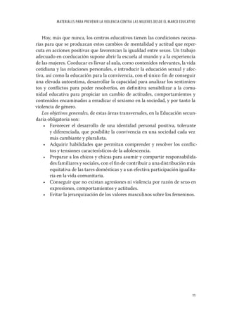 MATERIALES PARA PREVENIR LA VIOLENCIA CONTRA LAS MUJERES DESDE EL MARCO EDUCATIVO


   Hoy, más que nunca, los centros educativos tienen las condiciones necesa-
rias para que se produzcan estos cambios de mentalidad y actitud que reper-
cuta en acciones positivas que favorezcan la igualdad entre sexos. Un trabajo
adecuado en coeducación supone abrir la escuela al mundo y a la experiencia
de las mujeres. Coeducar es llevar al aula, como contenidos relevantes, la vida
cotidiana y las relaciones personales, e introducir la educación sexual y afec-
tiva, así como la educación para la convivencia, con el único ﬁn de conseguir
una elevada autoestima, desarrollar la capacidad para analizar los sentimien-
tos y conﬂictos para poder resolverlos, en deﬁnitiva sensibilizar a la comu-
nidad educativa para propiciar un cambio de actitudes, comportamientos y
contenidos encaminados a erradicar el sexismo en la sociedad, y por tanto la
violencia de género.
   Los objetivos generales, de estas áreas transversales, en la Educación secun-
daria obligatoria son:
    • Favorecer el desarrollo de una identidad personal positiva, tolerante
        y diferenciada, que posibilite la convivencia en una sociedad cada vez
        más cambiante y pluralista.
    • Adquirir habilidades que permitan comprender y resolver los conﬂic-
        tos y tensiones característicos de la adolescencia.
    • Preparar a los chicos y chicas para asumir y compartir responsabilida-
        des familiares y sociales, con el ﬁn de contribuir a una distribución más
        equitativa de las tares domésticas y a un efectiva participación igualita-
        ria en la vida comunitaria.
    • Conseguir que no existan agresiones ni violencia por razón de sexo en
        expresiones, comportamientos y actitudes.
    • Evitar la jerarquización de los valores masculinos sobre los femeninos.




                                                                                         11
 