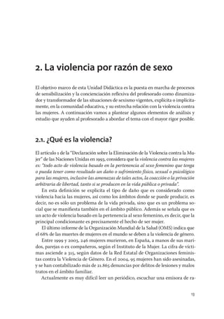 2. La violencia por razón de sexo
El objetivo marco de esta Unidad Didáctica es la puesta en marcha de procesos
de sensibilización y la concienciación reﬂexiva del profesorado como dinamiza-
dor y transformador de las situaciones de sexismo vigentes, explícita o implícita-
mente, en la comunidad educativa, y su estrecha relación con la violencia contra
las mujeres. A continuación vamos a plantear algunos elementos de análisis y
estudio que ayuden al profesorado a abordar el tema con el mayor rigor posible.



2.1. ¿Qué es la violencia?
El artículo 1 de la “Declaración sobre la Eliminación de la Violencia contra la Mu-
jer” de las Naciones Unidas en 1993, considera que la violencia contra las mujeres
es: “todo acto de violencia basado en la pertenencia al sexo femenino que tenga
o pueda tener como resultado un daño o sufrimiento físico, sexual o psicológico
para las mujeres, inclusive las amenazas de tales actos, la coacción o la privación
arbitraria de libertad, tanto si se producen en la vida pública o privada”.
    En esta deﬁnición se explicita el tipo de daño que es considerado como
violencia hacia las mujeres, así como los ámbitos donde se puede producir, es
decir, no es sólo un problema de la vida privada, sino que es un problema so-
cial que se maniﬁesta también en el ámbito público. Además se señala que es
un acto de violencia basado en la pertenencia al sexo femenino, es decir, que la
principal condicionante es precisamente el hecho de ser mujer.
    El último informe de la Organización Mundial de la Salud (OMS) indica que
el 68 de las muertes de mujeres en el mundo se deben a la violencia de género.
    Entre 1999 y 2003, 246 mujeres murieron, en España, a manos de sus mari-
dos, parejas o ex compañeros, según el Instituto de la Mujer. La cifra de vícti-
mas asciende a 315, según datos de la Red Estatal de Organizaciones feminis-
tas contra la Violencia de Género. En el 2004, 95 mujeres han sido asesinadas,
y se han contabilizado más de 21.865 denuncias por delitos de lesiones y malos
tratos en el ámbito familiar.
   Actualmente es muy difícil leer un periódico, escuchar una emisora de ra-


                                                                                13
 