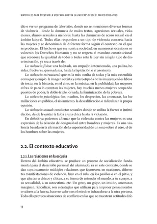 MATERIALES PARA PREVENIR LA VIOLENCIA CONTRA LAS MUJERES DESDE EL MARCO EDUCATIVO


dio o ver un programa de televisión, donde no se mencionen diversas formas
de violencia , desde la denuncia de malos tratos, agresiones sexuales, viola-
ciones, abusos sexuales a menores, hasta las denuncias de acoso sexual en el
ámbito laboral. Todas ellas responden a un tipo de violencia concreta hacia
las mujeres y se denominan de diferente forma según el contexto en el que
se producen. El hecho es que en nuestra sociedad, en numerosas ocasiones se
vulneran los Derechos Humanos y no se respeta el mandato constitucional
que reconoce la igualdad de todos y todas ante la Ley sin ningún tipo de dis-
criminación, ya sea a través de:
   La violencia física: una bofetada, un empujón intencionado, una paliza, he-
ridas, fracturas, quemaduras, hasta la lapidación o el asesinato.
   La violencia estructural: que es la más oculta de todas y la más extendida
como por ejemplo: la imagen sexista y estereotipada de las mujeres,en los libros
de texto, en la historia, en el cine, en la música, en la publicidad; las mayores
cifras de paro lo ostentan las mujeres, hay muchas menos mujeres ocupando
puestos de poder, la doble-triple jornada, la feminización de la pobreza.
   La violencia psicológica: los insultos, los desprecios, las amenazas, las hu-
millaciones en público, el aislamiento, la descaliﬁcación o ridiculizar la propia
opinión.
   La violencia sexual: conductas sexuales donde se utiliza la fuerza o intimi-
dación, desde levantar la falda a una chica hasta la violación.
   En deﬁnitiva podemos aﬁrmar que la violencia contra las mujeres es una
expresión de la relación de desigualdad entre hombres y mujeres. Es una vio-
lencia basada en la aﬁrmación de la superioridad de un sexo sobre el otro, el de
los hombres sobre las mujeres.



2.2. El contexto educativo
2.2.1. Las relaciones en la escuela
Dentro del ámbito educativo, se produce un proceso de socialización funda-
mental para el desarrollo personal del alumnado; es en este contexto, donde se
dan continuamente múltiples relaciones que favorecen, en ocasiones, diferen-
tes manifestaciones de violencia, bien en el aula, en los pasillos o en el patio, y
que afectan a chicos y chicas, a su forma de entender el mundo, a su cuerpo, a
su sexualidad, a su autoestima, etc. Un gesto, un golpe, un insulto, amenazar,
marginar, ridiculizar, son estrategias que utilizan para imponer pensamientos
o valores a la fuerza, hacerse valer con el miedo o infravalorar a la otra persona.
Todo ello provoca situaciones de conﬂicto en las que se muestran actitudes dife-

14
 