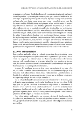 MATERIALES PARA PREVENIR LA VIOLENCIA CONTRA LAS MUJERES DESDE EL MARCO EDUCATIVO


rentes para resolverlas. Siendo fundamental, en este ámbito educativo, el papel
que cada profesor y profesora puede desempeñar, para prevenir la violencia. Sin
embargo, no podemos pensar que la solución depende única y exclusivamente
de la escuela, pero sí que puede ser de gran ayuda y contribuir a que cada día
las cosas cambien. El facilitar que se digan y escuchen las diferencias, la actitud
de permisividad o rechazo a los insultos, agresiones o desprecios, el valorar al
alumnado no solo por su rendimiento académico sino también por sus intereses
e individualidades, el crear un clima adecuado donde el diálogo y las opiniones
diferentes tengan cabida, constituyen un modelo de actuación para los niños y
las niñas. Una escuela coeducativa, cuyo objetivo es el formar personas integra-
les según sus propias cualidades, aptitudes y capacidades para lograr un mundo
común y no enfrentado, que pretende conseguir un desarrollo del alumnado
basado en el respeto, comprensión, no agresión, estableciendo unas relaciones
humanas de intercambio de personalidades seguras e independientes, sin duda
puede contribuir a prevenir el problema que estamos tratando: la violencia.

2.2.2. Otros ámbitos educativos
Los estudios realizados sobre la violencia doméstica demuestran que en su
aprendizaje desempeñan un papel decisivo las experiencias que niños y niñas
viven con las personas más cercanas. Muchas de las situaciones violentas que
ocurren en la escuela, tienen su origen en la familia, en el barrio o en los me-
dios de comunicación donde se transmiten modelos violentos que inﬂuyen de
forma decisiva en su comportamiento futuro.
    A pesar del papel que la escuela tiene como transmisora de normas, valo-
res, actitudes y modelos de comportamiento, las familias tienen el papel más
relevante en la educación de niños, niñas y adolescentes. La inﬂuencia de la
familia dependerá de la comunicación, del tiempo que se dedique a estar con
ellos y ellas y del tipo de relación que establezca.
    En la actualidad acuden a nuestros centros diferentes tipos de familia, que
reﬂejan formas variadas de convivencia: familias en las que no existe el diá-
logo y en las que los conﬂictos se solucionan imponiendo el silencio con la
fuerza o con la violencia física; familias autoritarias en las que las normas son
impuestas; familias patriarcales en las que el papel de las mujeres queda rele-
gado a un segundo plano, no importando para nada su opinión y sentimientos;
y familias dónde impera la violencia masculina.
    Los niños, niñas y adolescentes que viven en este tipo de familias perciben
la realidad de una forma muy distinta, inﬂuyendo en sus relaciones con los de-
más, y reproduciendo en ellas los esquemas, roles y estereotipos inicialmente
aprendidos.


                                                                                         15
 