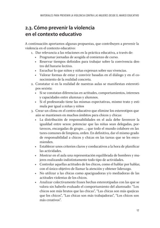 MATERIALES PARA PREVENIR LA VIOLENCIA CONTRA LAS MUJERES DESDE EL MARCO EDUCATIVO



2.3. Cómo prevenir la violencia
en el contexto educativo
A continuación aportamos algunas propuestas, que contribuyen a prevenir la
violencia en el contexto educativo:
    1. Dar relevancia a las relaciones en la práctica educativa, a través de:
       • Programar jornadas de acogida al comienzo de curso.
       • Reservar tiempos deﬁnidos para trabajar sobre la convivencia den-
          tro del horario lectivo.
       • Escuchar lo que niños y niñas expresan sobre sus vivencias.
       • Valorar formas de estar y convivir basadas en el diálogo y en el co-
          nocimiento de la realidad concreta.
    2. Constatar si en la realidad de nuestras aulas se maniﬁestan estereoti-
       pos sexista:
       • Si se constatan diferencias en actitudes, comportamientos, intereses
          y capacidades entre alumnas y alumnos.
       • Si el profesorado tiene las mismas expectativas, mismo trato y esti-
          mula por igual a niñas y niños
    3. Crear un clima en el centro educativo que elimine los estereotipos que
       aún se mantienen en muchos ámbitos para chicos y chicas:
       • La distribución de responsabilidades en el aula debe favorecer la
          igualdad entre sexos: potenciar que las niñas sean delegadas, por-
          tavoces, encargadas de grupo…; que todo el mundo colabore en las
          tares comunes de limpieza, orden. En deﬁnitiva, dar el mismo grado
          de responsabilidad a chicos y chicas en las tareas que se les enco-
          mienden.
       • Establecer unos criterios claros y coeducativos a la hora de planiﬁcar
          las actividades.
       • Mostrar en el aula una representación equilibrada de hombres y mu-
          jeres realizando indistintamente todo tipo de actividades.
       • Controlar aquellas actitudes de los chicos, como el hablar por hablar,
          con el único objetivo de llamar la atención y obtener liderazgo.
       • No utilizar a las chicas como apaciguadoras y/o mediadoras de las
          actitudes violentas de los chicos.
       • Analizar colectivamente frases hechas estereotipadas con las que se
          valora sin haberlo evaluado el comportamiento del alumnado: “Los
          chicos son más brutos que las chicas”, “Las chicas son más quejicas
          que los chicos”, “Las chicas son más trabajadoras”, “Los chicos son
          más creativos”.

                                                                                         17
 