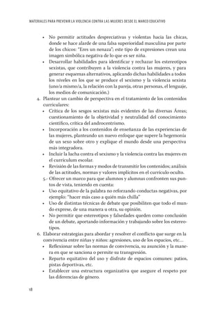 MATERIALES PARA PREVENIR LA VIOLENCIA CONTRA LAS MUJERES DESDE EL MARCO EDUCATIVO


        • No permitir actitudes despreciativas y violentas hacia las chicas,
            donde se hace alarde de una falsa superioridad masculina por parte
            de los chicos: “Eres un nenaza”; este tipo de expresiones crean una
            imagen simbólica negativa de lo que es ser niña.
        • Desarrollar habilidades para identiﬁcar y rechazar los estereotipos
            sexistas, que contribuyen a la violencia contra las mujeres, y para
            generar esquemas alternativos, aplicando dichas habilidades a todos
            los niveles en los que se produce el sexismo y la violencia sexista
            (uno/a mismo/a, la relación con la pareja, otras personas, el lenguaje,
            los medios de comunicación.)
     4. Plantear un cambio de perspectiva en el tratamiento de los contenidos
        curriculares:
        • Crítica de los sesgos sexistas más evidentes de las diversas Áreas;
            cuestionamiento de la objetividad y neutralidad del conocimiento
            cientíﬁco, crítica del androcentrismo.
        • Incorporación a los contenidos de enseñanza de las experiencias de
            las mujeres, planteando un nuevo enfoque que supere la hegemonía
            de un sexo sobre otro y explique el mundo desde una perspectiva
            más integradora.
        • Incluir la lucha contra el sexismo y la violencia contra las mujeres en
            el currículum escolar.
        • Revisión de las formas y modos de transmitir los contenidos; análisis
            de las actitudes, normas y valores implícitos en el currículo oculto.
        5.- Ofrecer un marco para que alumnos y alumnas confronten sus pun-
            tos de vista, teniendo en cuenta:
        • Uso equitativo de la palabra no reforzando conductas negativas, por
            ejemplo: “hacer más caso a quién más chilla”
        • Uso de distintas técnicas de debate que posibiliten que todo el mun-
            do exprese, de una manera u otra, su opinión.
        • No permitir que estereotipos y falsedades queden como conclusión
            de un debate, aportando información y trabajando sobre los estereo-
            tipos.
     6. Elaborar estrategias para abordar y resolver el conﬂicto que surge en la
        convivencia entre niñas y niños: agresiones, uso de los espacios, etc…
        • Reﬂexionar sobre las normas de convivencia, su asunción y la mane-
            ra en que se sanciona o permite su transgresión.
        • Reparto equitativo del uso y disfrute de espacios comunes: patios,
            pistas deportivas, etc.
        • Establecer una estructura organizativa que asegure el respeto por
            las diferencias de género.

18
 