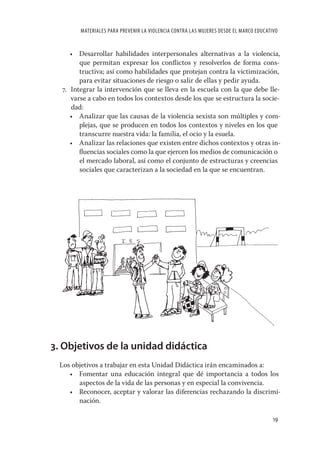 MATERIALES PARA PREVENIR LA VIOLENCIA CONTRA LAS MUJERES DESDE EL MARCO EDUCATIVO


     • Desarrollar habilidades interpersonales alternativas a la violencia,
        que permitan expresar los conﬂictos y resolverlos de forma cons-
        tructiva; así como habilidades que protejan contra la victimización,
        para evitar situaciones de riesgo o salir de ellas y pedir ayuda.
  7. Integrar la intervención que se lleva en la escuela con la que debe lle-
     varse a cabo en todos los contextos desde los que se estructura la socie-
     dad:
     • Analizar que las causas de la violencia sexista son múltiples y com-
        plejas, que se producen en todos los contextos y niveles en los que
        transcurre nuestra vida: la familia, el ocio y la esuela.
     • Analizar las relaciones que existen entre dichos contextos y otras in-
        ﬂuencias sociales como la que ejercen los medios de comunicación o
        el mercado laboral, así como el conjunto de estructuras y creencias
        sociales que caracterizan a la sociedad en la que se encuentran.




3. Objetivos de la unidad didáctica
 Los objetivos a trabajar en esta Unidad Didáctica irán encaminados a:
    • Fomentar una educación integral que dé importancia a todos los
       aspectos de la vida de las personas y en especial la convivencia.
    • Reconocer, aceptar y valorar las diferencias rechazando la discrimi-
       nación.

                                                                                       19
 