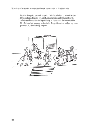 MATERIALES PARA PREVENIR LA VIOLENCIA CONTRA LAS MUJERES DESDE EL MARCO EDUCATIVO


       •   Desarrollar principios de respeto y solidaridad entre ambos sexos.
       •   Desarrollar actitudes críticas hacia el androcentrismo cultural.
       •   Aﬁanzar el autoconcepto positivo y la capacidad de interrelación.
       •   Revalorizar las tareas y actividades domésticas, que deben ser com-
           partidas por hombres y mujeres.




20
 