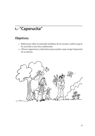 1.- “Caperucita”

Objetivos:
  1. Reﬂexionar sobre el contenido simbólico de la canción y sobre lo que le
     ha ocurrido a esta chica adolescente.
  2. Ofrecer sugerencias y alternativas para ayudar a que escape Caperucita
     de su destino.




                                                                          23
 