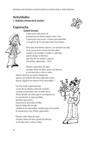 MATERIALES PARA PREVENIR LA VIOLENCIA CONTRA LAS MUJERES DESDE EL MARCO EDUCATIVO



Actividades
1.- Audición y lectura de la canción:

Caperucita
             (Ismael Serrano)
                 Caperucita solo tiene 16,
                 primaveras sin ﬂores papá le dice: Ven
                 Caperucita eres joven, y tienes que aprender
                 a ocuparte de la casa que serás una mujer…

                 Para que seas buena esposa y no envejezcas sola,
                 en la cama en la cocina, has de saber,
                 ayudar a tu marido y cuidar a cada hijo,
                 que te atrape tu destino,
                 que has de ser madre y esposa
                 y la pobre caperucita… llora

                “Quiero volar lejos de aquí
                 escapar dime mi bien, quien me llorará
                 si me dan alas y echo a volar..
     Quiero dormir no quiero despertar,
     quiero ser la lluvia del otro lado del cristal
     quizás alguien me espere en la oscuridad…”

      Un fría tarde caperucita iba
      a casa de su abuela a llevarle comida,
      cuando se encontró con un lobo feroz
     -Dime donde vas niña, que te acompaño yo,
      La muchacha se supo perdida,
      gritaba caperucita..
      mientras la devoraba el lobo,
      bajo la falda del vestido
      estallaron los dormidos, sueños que en la noche
      la mantenían viva..Pobre caperucita…

     “Quiero volar lejos de aquí
      escapar dime mi bien, quien me llorará
      si me dan alas y echo a volar..


24
 
