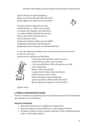 MATERIALES PARA PREVENIR LA VIOLENCIA CONTRA LAS MUJERES DESDE EL MARCO EDUCATIVO


   Quiero dormir no quiero despertar,
   quiero ser la lluvia del otro lado del cristal
   quizás alguien me espere en la oscuridad…”

   Una gris mañana caperucita se casó,
   vestida de blanco… bella como una ﬂor
   su marido muy elegante, otro lobo feroz,
   y su padre orgulloso lloraba de emoción
   Ahora cada noche el lobo la devora
   clava su dientes y llora,
   Caperucita mientras espera que un aullido
   le diga que el dormido animal despertó
   después descansa tranquilo, el malvado lobo feroz

   La cara de caperucita alumbra una sonrisa mientras mece una cuna
   en ella esta una niña
   quizás futura oveja para un lobo feroz
                     a no ser que afortunada la rescate su amor…
                     Caperucita la arrulla contra el pecho
                     y un murmullo lento y lleno de esperanza y vida
                     canta Caperucita:
                    “Quiero volar lejos de aquí
                     escapar dime mi bien, quien me llorará
                     si me dan alas y echo a volar..
                     Quiero dormir no quiero despertar,
                     quiero ser la lluvia del otro lado del cristal
                     quizás alguien me espere en la oscuridad…”

   Quiero volar…

2. Análisis y comentario de la canción
Vamos a comentar en pequeño grupo esta canción para sacar las conclusiones
que el grupo crea convenientes:

Guía para el comentario:
    1. ¿Qué roles femeninos se le adjudican a Caperucita?
    2. ¿Quiere escapar de estas situaciones?, ¿qué le gustaría hacer?
    3. ¿A quién se reﬁere el autor cuando menciona al lobo metafóricamente
       y dice: “la devoraba el lobo”?


                                                                                          25
 