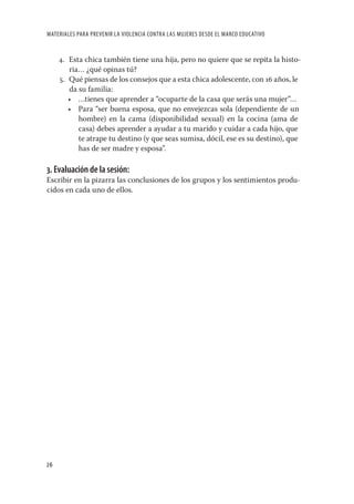 MATERIALES PARA PREVENIR LA VIOLENCIA CONTRA LAS MUJERES DESDE EL MARCO EDUCATIVO


     4. Esta chica también tiene una hija, pero no quiere que se repita la histo-
        ria… ¿qué opinas tú?
     5. Qué piensas de los consejos que a esta chica adolescente, con 16 años, le
        da su familia:
        • …tienes que aprender a “ocuparte de la casa que serás una mujer”…
        • Para “ser buena esposa, que no envejezcas sola (dependiente de un
           hombre) en la cama (disponibilidad sexual) en la cocina (ama de
           casa) debes aprender a ayudar a tu marido y cuidar a cada hijo, que
           te atrape tu destino (y que seas sumisa, dócil, ese es su destino), que
           has de ser madre y esposa”.

3. Evaluación de la sesión:
Escribir en la pizarra las conclusiones de los grupos y los sentimientos produ-
cidos en cada uno de ellos.




26
 