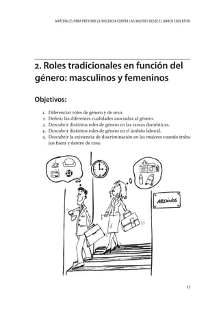 MATERIALES PARA PREVENIR LA VIOLENCIA CONTRA LAS MUJERES DESDE EL MARCO EDUCATIVO




2. Roles tradicionales en función del
género: masculinos y femeninos

Objetivos:
  1.   Diferenciar roles de género y de sexo.
  2.   Deﬁnir las diferentes cualidades asociadas al género.
  3.   Descubrir distintos roles de género en las tareas domésticas.
  4.   Descubrir distintos roles de género en el ámbito laboral.
  5.   Descubrir la existencia de discriminación en las mujeres cuando traba-
       jan fuera y dentro de casa.




                                                                                         27
 