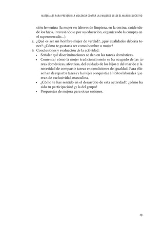 MATERIALES PARA PREVENIR LA VIOLENCIA CONTRA LAS MUJERES DESDE EL MARCO EDUCATIVO


   ción femenina (la mujer en labores de limpieza, en la cocina, cuidando
   de los hijos, interesándose por su educación, organizando la compra en
   el supermercado…).
5. ¿Qué es ser un hombre-mujer de verdad?, ¿qué cualidades debería te-
   ner?: ¿Cómo te gustaría ser como hombre o mujer?
6. Conclusiones y evaluación de la actividad:
   • Señalar qué discriminaciones se dan en las tareas domésticas.
   • Comentar cómo la mujer tradicionalmente se ha ocupado de las ta-
       reas domésticas, afectivas, del cuidado de los hijos y del marido y la
       necesidad de compartir tareas en condiciones de igualdad. Para ello
       se han de repartir tareas y la mujer conquistar ámbitos laborales que
       eran de exclusividad masculina.
   • ¿Cómo te has sentido en el desarrollo de esta actividad?, ¿cómo ha
       sido tu participación? ¿y la del grupo?
   • Propuestas de mejora para otras sesiones.




                                                                                    29
 