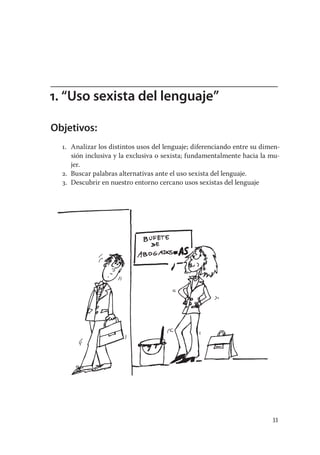 1. “Uso sexista del lenguaje”

Objetivos:
  1. Analizar los distintos usos del lenguaje; diferenciando entre su dimen-
     sión inclusiva y la exclusiva o sexista; fundamentalmente hacia la mu-
     jer.
  2. Buscar palabras alternativas ante el uso sexista del lenguaje.
  3. Descubrir en nuestro entorno cercano usos sexistas del lenguaje




                                                                         33
 
