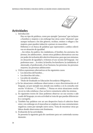 MATERIALES PARA PREVENIR LA VIOLENCIA CONTRA LAS MUJERES DESDE EL MARCO EDUCATIVO




Actividades
     1. Introducción
           Hay un tipo de palabras, como por ejemplo “personas” que incluyen
           a hombres y mujeres y sin embargo hay otras como “alumnos”, que
           aunque incluyen a los dos géneros, ocultan, omiten o relegan a las
           mujeres, pues pueden inducirte a pensar en masculino.
           Debemos ir en busca de palabras que representen a ambos colecti-
           vos en situación de igualdad.
           …los niños, los padres, los ciudadanos, el hombre, los ancianos, los
           jóvenes, los adolescentes…tienen otras palabras alternativas con ma-
           yor poder de inclusión del colectivo femenino, para que nos sintamos
           en situación de igualdad y evitemos el uso sexista del lenguaje. Así
           podremos usar: …la niñez, la familia, los familiares, la ciudadanía, el
           alumnado, el profesorado, el ser humano, las personas, las personas
           mayores, las personas adolescentes
     2. Utiliza expresiones alternativas en los siguientes casos:
        • Los derechos del hombre…
        • Los derechos del niño…
        • Los jefes de estudios…
        • Título de Graduado en Educación Secundaria Obligatoria…
     3. En las situaciones cotidianas observamos a veces discriminación en el
        lenguaje, así por ejemplo nos atiende una médica y en la consulta está
        escrito “el doctor….”, “el médico…”. Piensa en otras situaciones simila-
        res en tu vida cotidiana y haz un breve comentario sobre las mismas.
     4. En siguientes textos de clase podemos observar un uso sexista o ade-
        cuado del lenguaje; en esta actividad se trata de que puedas diferenciar-
        lo y corregirlo.
     5. También hay palabras con un uso despectivo hacia el colectivo feme-
        nino y sin embargo en el masculino se emplean sin esas connotaciones
        negativas; como por ejemplo zorro-zorra. Trata de encontrar otras pa-
        labras donde observemos este fenómeno.
     6. Evaluación de las actividades.
        Se presenta la siguiente guía de cuestiones para ser contestada razona-
        damente:

34
 