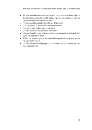 MATERIALES PARA PREVENIR LA VIOLENCIA CONTRA LAS MUJERES DESDE EL MARCO EDUCATIVO


• Te han servido estas actividades para hacer una reﬂexión sobre la
  discriminación sexista en el lenguaje y poder usar palabras alterna-
  tivas ante estas situaciones sexistas.
• ¿Te ha parecido relajado el ambiente de trabajo?
• ¿Las opiniones expresadas han sido razonadas?
• ¿Las aportaciones han sido originales?
• ¿Te han resultado interesantes las tareas?
• ¿Hemos llegado a conclusiones positivas, te encuentras satisfecho/a?
• ¿Qué has aprendido hoy?
• Señala un aspecto que te haya gustado especialmente y otro que te
  haya gustado menos.
• Ha funcionado bien el grupo. Las relaciones entre compañeros han
  sido satisfactorias.




                                                                                  35
 