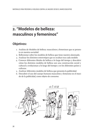 MATERIALES PARA PREVENIR LA VIOLENCIA CONTRA LAS MUJERES DESDE EL MARCO EDUCATIVO




2. “Modelos de belleza:
masculinos y femeninos”

Objetivos:
     1. Análisis de Modelos de belleza: masculinos y femeninos que se presen-
        ta en nuestra sociedad.
     2. Reﬂexionar sobre los modelos de belleza que tiene nuestro alumnado.
     3. Analizar los distintos estereotipos que se ocultan tras cada modelo
     4. Conocer diferentes Ideales de belleza a lo largo del tiempo y descubrir
        cómo los distintos modelos de belleza son una construcción social y
        cultural y evolucionan a lo largo del tiempo y en los diferentes países y
        culturas.
     5. Analizar diferentes modelos de belleza que presenta la publicidad.
     6. Descubrir el uso del cuerpo humano masculino y femenino en el mun-
        do de la publicidad, como objeto de consumo.




36
 