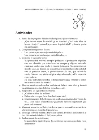 MATERIALES PARA PREVENIR LA VIOLENCIA CONTRA LAS MUJERES DESDE EL MARCO EDUCATIVO




Actividades
  1. Partir de un pequeño debate con la siguiente guía orientativa:
     • ¿Qué es una mujer de verdad? ¿y un hombre?, ¿Cuál es tu ideal de
         hombre/mujer?, ¿cómo los presenta la publicidad?, ¿cómo te gusta-
         ría que fueran?
  2. Completa las siguientes frases:
     • Una persona por ser mujer está obligada a…
     • Una persona por ser hombre está obligado a …
  3. Comenta el siguiente texto:
        “La publicidad presenta cuerpos perfectos, la perfección impoluta,
         con una obsesión por embellecer los cuerpos y objetos, evitando
         cualquier sombra que oculte o ensucie la imagen. Nos presentan un
         mundo ideal, de deseos, de atracción; que contrasta con la realidad,
         con las personas reales, lo posible frente a lo real, que incluso lo
         anula. Ofrecen una visión utópica sobre el mundo y el/la mismo/a
         espectador/a.
        No es de extrañar que sobre todo las mujeres cada vez más se some-
         ten a operaciones de estética”.
  4. Elaboración de murales sobre modelos de belleza masculina y femeni-
     na, utilizando revistas, folletos, periódicos…etc.
  5. Responde a las siguientes cuestiones
     1. ¿Cuál es tu ideal de belleza?
     2. Deﬁne cinco rasgos de tu hombre/mujer ideal.
     3. Enumera rasgos de belleza que se resaltan en revistas, televisión, fo-
         tos… ¿con cuáles te identiﬁcas? ¿cuáles te parecen engañosos?, ¿as-
         piras a alcanzarlos?
  6. Visión de anuncios publicitarios donde aparezcan modelos masculinos
     y femeninos para la venta de productos.
  7. Investiga sobre la belleza a través del tiempo. Podemos consultar el li-
     bro “Historia de la belleza” de Umberto Eco.
  8. Evaluación de las actividades:
        Se presenta la siguiente guía de cuestiones para ser contestada razo-
         nadamente:

                                                                                       37
 