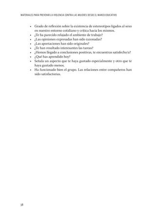 MATERIALES PARA PREVENIR LA VIOLENCIA CONTRA LAS MUJERES DESDE EL MARCO EDUCATIVO


       • Grado de reﬂexión sobre la existencia de estereotipos ligados al sexo
         en nuestro entorno cotidiano y crítica hacia los mismos.
       • ¿Te ha parecido relajado el ambiente de trabajo?
       • ¿Las opiniones expresadas han sido razonadas?
       • ¿Las aportaciones han sido originales?
       • ¿Te han resultado interesantes las tareas?
       • ¿Hemos llegado a conclusiones positivas, te encuentras satisfecho/a?
       • ¿Qué has aprendido hoy?
       • Señala un aspecto que te haya gustado especialmente y otro que te
         haya gustado menos.
       • Ha funcionado bien el grupo. Las relaciones entre compañeros han
         sido satisfactorias.




38
 
