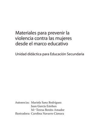 Materiales para prevenir la
violencia contra las mujeres
desde el marco educativo
Unidad didáctica para Educación Secundaria




Autores/as: Mariola Sanz Rodríguez
             Juan García Esteban
             M.ª Teresa Benito Amador
Ilustradora: Carolina Navarro Cámara
 
