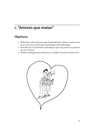 1. “Amores que matan”

Objetivos:
  1. Reﬂexionar sobre el proceso que desencadena la violencia contra la mu-
     jer en casa y las características psicológicas del maltratador.
  2. Descubrir las características psicológicas que este proceso va generan-
     do en la víctima.
  3. Debatir estrategias para solucionar el conﬂicto de modo constructivo.




                                                                         41
 