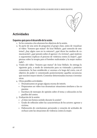 MATERIALES PARA PREVENIR LA VIOLENCIA CONTRA LAS MUJERES DESDE EL MARCO EDUCATIVO




Actividades
Esquema-guía para el desarrollo de la sesión.
     1. Se les comenta a los alumnos los objetivos de la sesión.
     2. Se parte de una serie de preguntas al grupo clase, antes de visualizar
        el vídeo: “Amores que matan” de Iciar Bollaín: ¿qué conocéis de este
        tema?, ¿hay algún caso en tu entorno?, ¿qué dicen los medios de co-
        municación?, ¿qué pensáis sobre el agresor y la víctima?, ¿qué motivos
        o argumentos explican el proceso de violencia contra la mujer?, ¿qué
        piensas sobre la terapia para el hombre maltratador y la mujer maltra-
        tada?..
     3. Visión del vídeo: “Amores que matan” de Iciar Bollaín. Se entrega la
        siguiente guía, a modo de orientación para su visionado y posterior
        comentario. Se han establecido 17 escenas a lo largo del corto, con el
        objetivo de poder ir comentando posteriormente aquellas secuencias
        que susciten mayor interés. Comentar determinadas escenas e inventar
        otras.
     4. Otras posibles actividades:
        • Dramatizamos en grupo alguna escena de interés.
        • Preparamos un vídeo tras dramatizar situaciones similares a las ex-
           puestas
        • Escritura de mensajes de opinión sobre el tema y colocación en los
           pasillos del centro.
     5. Evaluación de la sesión:
        • ¿Cómo nos hemos sentido durante la sesión?
        • Grado de reﬂexión sobre las características de los actores: agresor y
           víctima.
        • Elaboración de conclusiones personales y creación de actitudes de
           rechazo ante las situaciones de violencia contra la mujer.




42
 