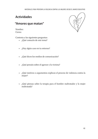 MATERIALES PARA PREVENIR LA VIOLENCIA CONTRA LAS MUJERES DESDE EL MARCO EDUCATIVO



Actividades

“Amores que matan”
Nombre:
Curso:

Contesta a las siguientes preguntas:
   • ¿Qué conocéis de este tema?


   • ¿Hay algún caso en tu entorno?


   • ¿Qué dicen los medios de comunicación?


   • ¿Qué pensáis sobre el agresor y la víctima?


   • ¿Qué motivos o argumentos explican el proceso de violencia contra la
     mujer?


   • ¿Qué piensas sobre la terapia para el hombre maltratador y la mujer
     maltratada?




                                                                                        43
 