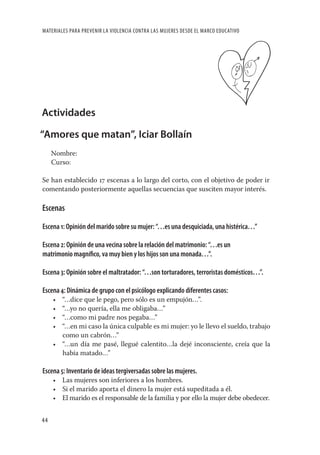 MATERIALES PARA PREVENIR LA VIOLENCIA CONTRA LAS MUJERES DESDE EL MARCO EDUCATIVO




Actividades

“Amores que matan”, Iciar Bollaín
     Nombre:
     Curso:

Se han establecido 17 escenas a lo largo del corto, con el objetivo de poder ir
comentando posteriormente aquellas secuencias que susciten mayor interés.

Escenas

Escena 1: Opinión del marido sobre su mujer: “…es una desquiciada, una histérica…”

Escena 2: Opinión de una vecina sobre la relación del matrimonio: “…es un
matrimonio magníﬁco, va muy bien y los hijos son una monada…”.

Escena 3: Opinión sobre el maltratador: “…son torturadores, terroristas domésticos…”.

Escena 4: Dinámica de grupo con el psicólogo explicando diferentes casos:
     • “…dice que le pego, pero sólo es un empujón…”.
     • “…yo no quería, ella me obligaba…”
     • “…como mi padre nos pegaba…”
     • “…en mi caso la única culpable es mi mujer: yo le llevo el sueldo, trabajo
       como un cabrón…”
     • “…un día me pasé, llegué calentito…la dejé inconsciente, creía que la
       había matado…”

Escena 5: Inventario de ideas tergiversadas sobre las mujeres.
     • Las mujeres son inferiores a los hombres.
     • Si el marido aporta el dinero la mujer está supeditada a él.
     • El marido es el responsable de la familia y por ello la mujer debe obedecer.


44
 