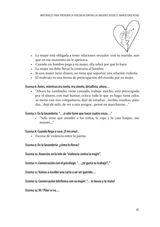MATERIALES PARA PREVENIR LA VIOLENCIA CONTRA LAS MUJERES DESDE EL MARCO EDUCATIVO




    • La mujer está obligada a tener relaciones sexuales con su marido, aun-
      que en ese momento no le apetezca.
    • Cuando un hombre pega a su mujer, ella sabrá por qué lo hace.
    • La mujer no debe llevar la contraria al hombre.
    • Si una mujer tiene dinero, no tiene que soportar una relación violenta.
    • El maltrato es una forma de preocupación del marido por su mujer.

Escena 6: Antes, mientras era novio, era atento, detallista; ahora…
    • “Ahora ha cambiado; viene cansado, trabaja mucho, está preocupado
      por el dinero, con mal humor; critica todo lo que yo hago; tiene celos,
      se metía con mis compañeros, dejé de estudiar…recibía insultos, pata-
      das…dejé de salir, de ver a mis amigos…pensé en marcharme…”

Escena 7: En la lavandería: ”…si sólo tiene que hacer cuatro cosas…”
       • “Solo tiene que atender a los niños, la ropa y la casa limpia…me
         miente…”

Escena 8: Cuando llega a casa: ¡Y mi cena!..
    • Escena de violencia entre la pareja.

Escena 9: En la lavandería: ¿cómo lo llevas?

Escena 10: Anuncios en la tele de “violencia contra la mujer”.

Escena 11: Conversación con el psicólogo: “…¿te gusta tu trabajo?..”

Escena 12: Vamos a escribir una carta a un ser querido…

Escena 13: Conversación telefónica con su mujer: “…te busco y te mato!

Escena 14: M.ª Pilar se va…



                                                                                          45
 