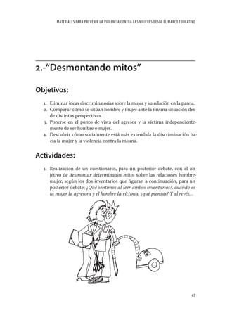 MATERIALES PARA PREVENIR LA VIOLENCIA CONTRA LAS MUJERES DESDE EL MARCO EDUCATIVO




2.-“Desmontando mitos”

Objetivos:
  1. Eliminar ideas discriminatorias sobre la mujer y su relación en la pareja.
  2. Comparar cómo se sitúan hombre y mujer ante la misma situación des-
     de distintas perspectivas.
  3. Ponerse en el punto de vista del agresor y la víctima independiente-
     mente de ser hombre o mujer.
  4. Descubrir cómo socialmente está más extendida la discriminación ha-
     cia la mujer y la violencia contra la misma.


Actividades:
  1. Realización de un cuestionario, para un posterior debate, con el ob-
     jetivo de desmontar determinados mitos sobre las relaciones hombre-
     mujer, según los dos inventarios que ﬁguran a continuación, para un
     posterior debate: ¿Qué sentimos al leer ambos inventarios?, cuándo es
     la mujer la agresora y el hombre la víctima, ¿qué piensas? Y al revés…




                                                                                       47
 