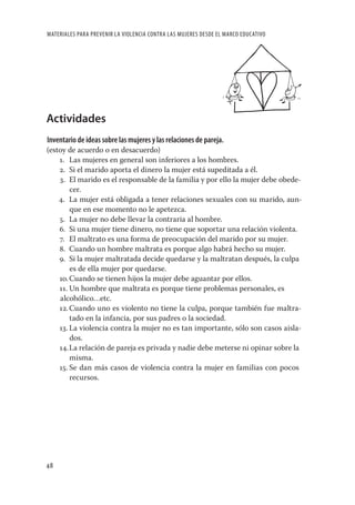 MATERIALES PARA PREVENIR LA VIOLENCIA CONTRA LAS MUJERES DESDE EL MARCO EDUCATIVO




Actividades
Inventario de ideas sobre las mujeres y las relaciones de pareja.
(estoy de acuerdo o en desacuerdo)
    1. Las mujeres en general son inferiores a los hombres.
    2. Si el marido aporta el dinero la mujer está supeditada a él.
    3. El marido es el responsable de la familia y por ello la mujer debe obede-
        cer.
    4. La mujer está obligada a tener relaciones sexuales con su marido, aun-
        que en ese momento no le apetezca.
    5. La mujer no debe llevar la contraria al hombre.
    6. Si una mujer tiene dinero, no tiene que soportar una relación violenta.
    7. El maltrato es una forma de preocupación del marido por su mujer.
    8. Cuando un hombre maltrata es porque algo habrá hecho su mujer.
    9. Si la mujer maltratada decide quedarse y la maltratan después, la culpa
        es de ella mujer por quedarse.
    10. Cuando se tienen hijos la mujer debe aguantar por ellos.
    11. Un hombre que maltrata es porque tiene problemas personales, es
    alcohólico…etc.
    12. Cuando uno es violento no tiene la culpa, porque también fue maltra-
        tado en la infancia, por sus padres o la sociedad.
    13. La violencia contra la mujer no es tan importante, sólo son casos aisla-
        dos.
    14. La relación de pareja es privada y nadie debe meterse ni opinar sobre la
        misma.
    15. Se dan más casos de violencia contra la mujer en familias con pocos
        recursos.




48
 